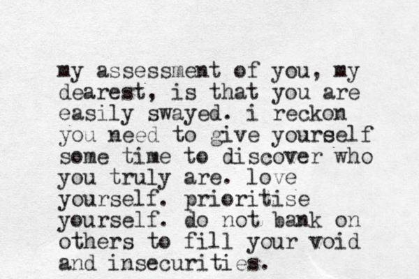 my assessment of you, my dearest, is that you are easily swayed. i reckon you need to give youre self some time to discover who you truly are. love yourself. prioritise yourself. do not bank on others to fill your void and insecurities.
