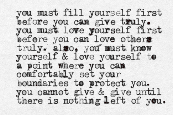 you must fill yourself first before you can give truly. you must love yourself first before you can love others truly. also, you must know yourself & love yourself to a point where you can comfortably set your boundaries to protect you. you cannot give & give until there is nothing left of you. 
