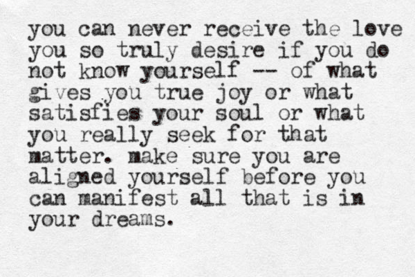 you can never receive the love you so truly desire if you do not know yourself -- of what gives you true joy or what satisfies your soul or what you really seek for that matter. make sure you are aligned yourself before you can manifest all that is in your dreams.