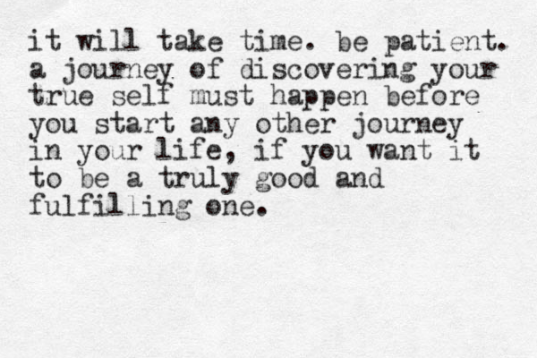 it will take time. be patient. a journey of discovering your true self must happen before you start any other journey in your life, if you want it to be a truly good and fulfilling one.