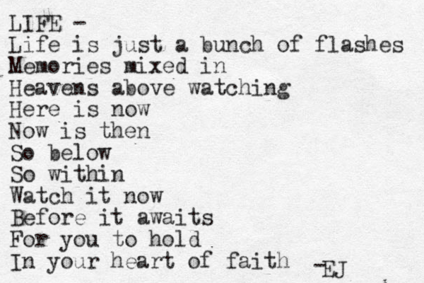 LIFE - Life is just a bunch of flashes Memories mixed in Heavens above watching Here is now Now is then So below So within Watch it now Before it awaits For you to hold In your heart of faith EJ - 