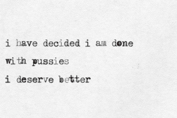 i have decided i am done with pussies i deserve better