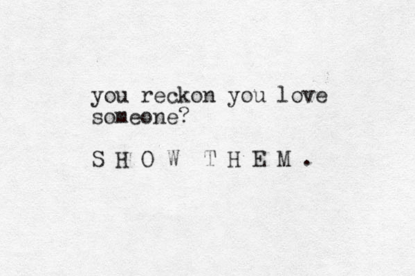 you reckon you love someone? S H O W T H E M . 