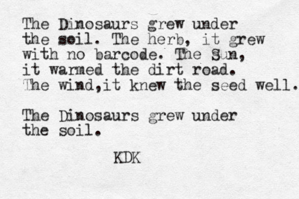 The Dinosaurs grew under the soil. The herb, it grew with no barcode. The s Sun, it warmed the dirt road. The wind it knew the seed well. , The Dinosaurs grew under the soil. KDK