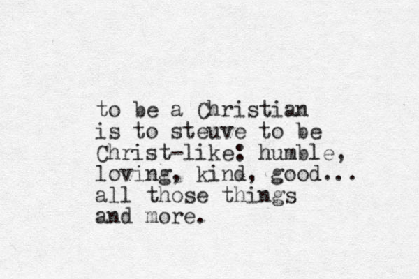 to be a Christian is to steuve to be Christ-like: humble, loving, kind, good... all those things and more.