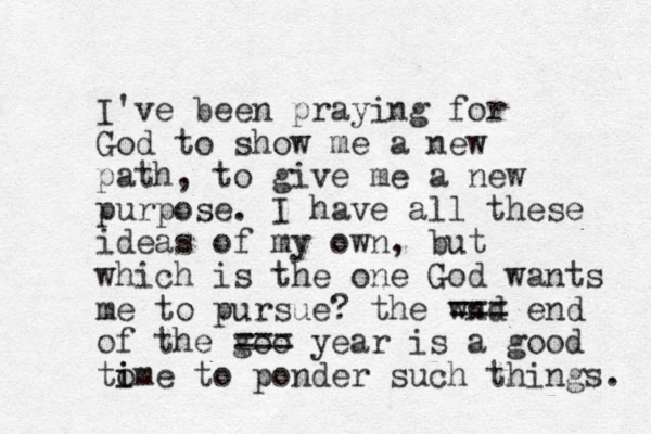 I've been praying for God to show me a new path, to give me a new purpose. I have all these ideas of my own , but which is the one God wants me to pursue? the wnd === end of the goo === year is a good tome to i i ponder such things. 