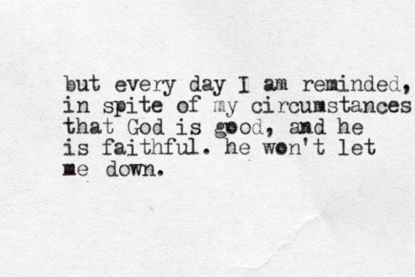but every day I am reminded, in spite of my circumstances, that God is good, and he is faithful. he won't let me down.