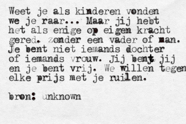 Weet je als kinderen vonden we je raar... Maar jij hebt het als enige op eigen kracht gered. zonder een vader of man. Je bent niet iemands dochter of iemands vrouw. Jij beny t t t t t jij en je bent vrij. We willen tegen elke prijs met je ruilen. bron: unknown