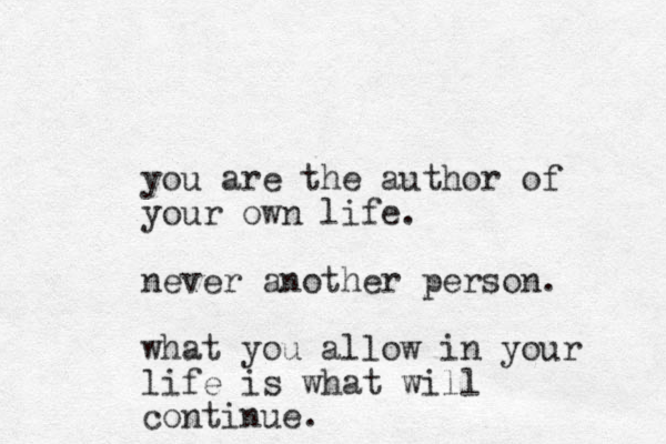 you are the author of your own life. never another person. what you allow in your life is what will continue.