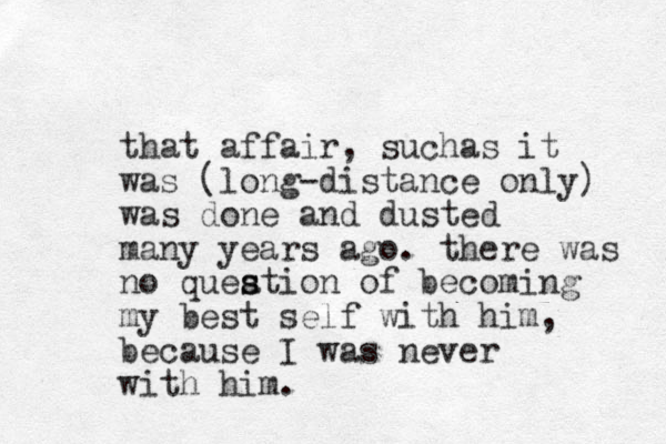 that affair, sucha s it was (long-distance only) was done and dusted many years ago. there was no queation s s of becoming my best self with him, because I was never with him.