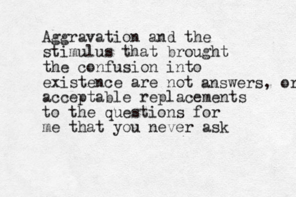 Aggravation and the stimulus that brought the confusion into existence are not acceptable replacements to the questions for me that you never ask answers, or 