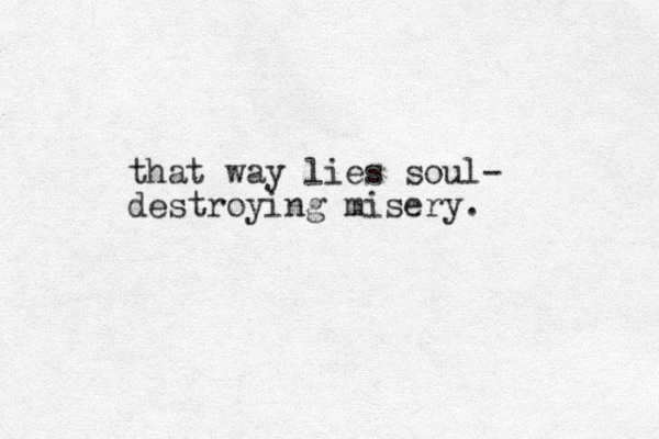 that way lies soul- destroying misery. 