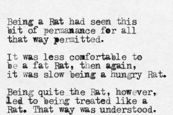 Being a Rat had seen this bit of permanance for all that way permitted. It was less comfortable to be a fat Rat, then again, it was slow being a hungry Rat. Being quite the Rat, however, led to being treated like a Rat. That way was understood. 