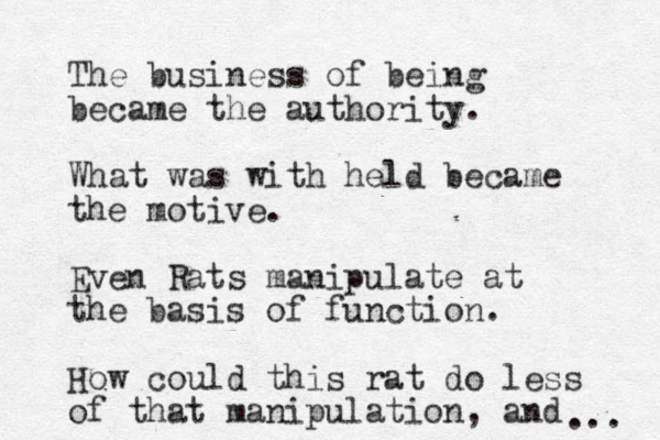 The business of being became the authority. What was with held became the motive. Even Rats manipulate at the basis of function. How could this rat do less of that manipulation, and .. . 