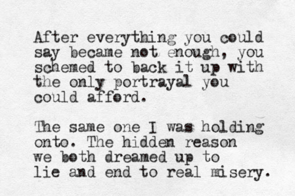 After everything you could say became not enough, you schemed to back it up with the only portrayal you could afford. The same one I was holding onto. The hidden reason we both dreamed up to lie and end to real misery. 