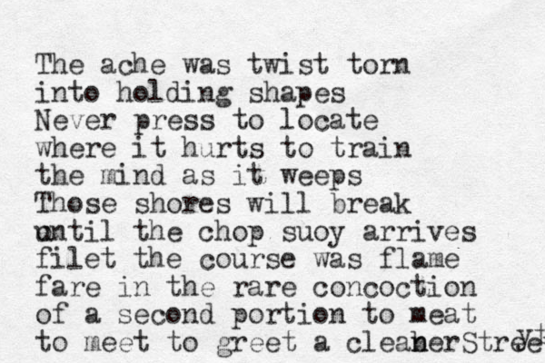 The ache was twist torn into holding shapes Never press to locate where it hurts to train the mind as it weeps Those shores will break ontil u the chop suoy arrives filet the course was flame fare in the rare concoction of a second portion to meat to meet to greet a cleab n nerStreet yt 
