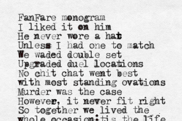 FanFare monogram I liked it on him He never wore a har t t Unless I had one to match We waded double set Upgraded duel locauions t t No chit chat went best with most standing ovations Murder was the case Howevee r r, it never fit right So together we lived the whole occasion tis the life :