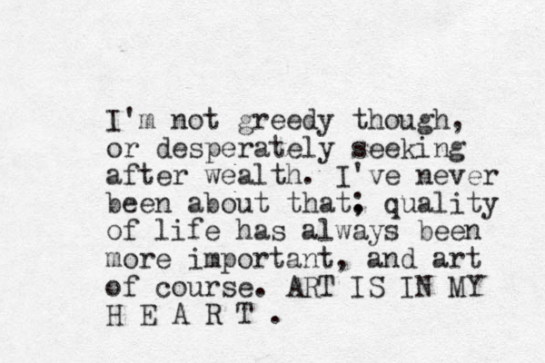 I'm not greedy though, or desperately seeking after wealth. I've never been about that. ; quality of life has always been more important, and art of course. ART IS IN MY H E A R T . 