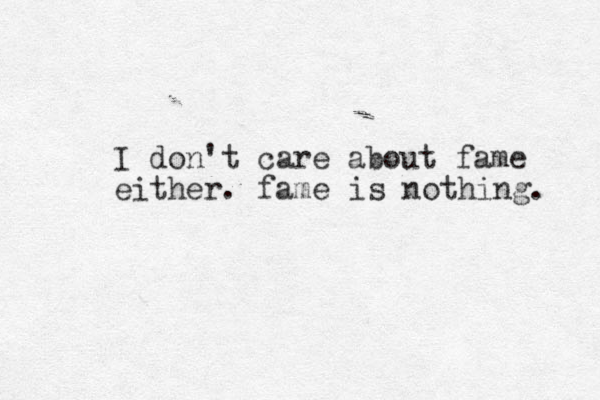 I don't care about fame either. fame is nothing. 