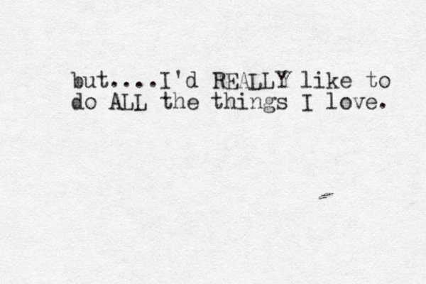but....I'd REALLY like to do ALL the things I love. 