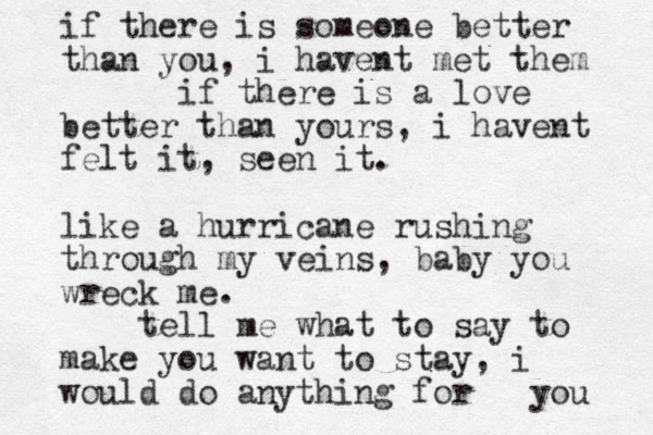 if there is someone better than you, i havent met them if there is a love better than yours, i havent felt it, seen it. like a hurricane rushing through my veins, baby you wreck me. tell me what to say to make you want to stay, i would do anything for you 