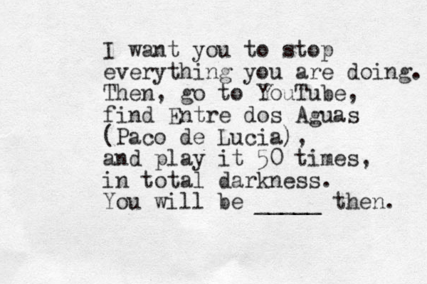 I want you to stop everything you are doing. Then, go to YouTube, find Entre dos Aguas (Paco de Lucia), and play it 50 times, in total darkness. You will be _____ then. 