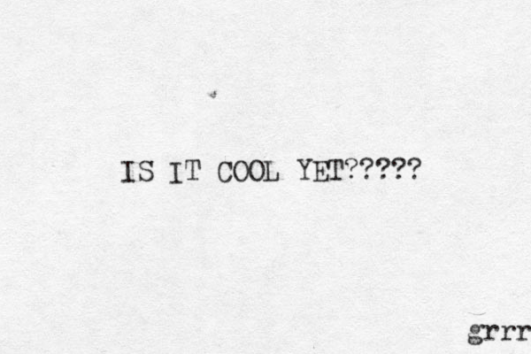 IS IT COOL YET????? grrr 