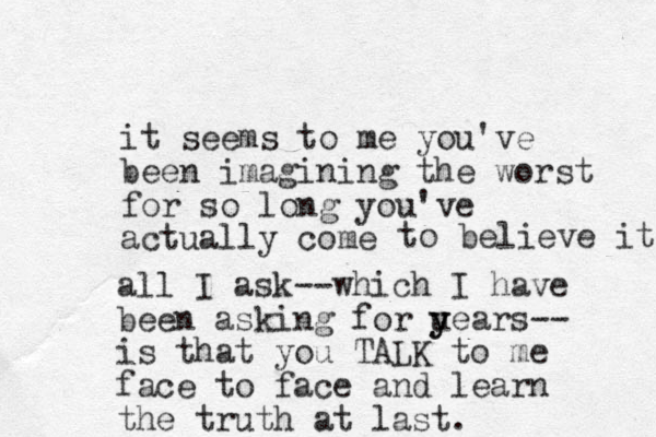 it seems to me you've been imagining the worst for so long you've actually come to believe it. all I ask--which I have been asking for u y years-- is that you TALK to me face to face and learn the truth at last. 
