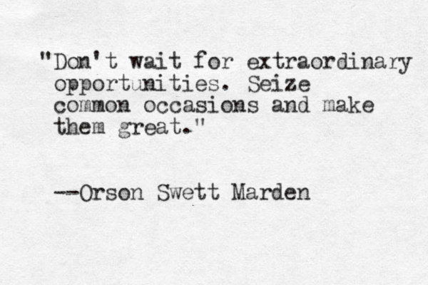 "Don't wait for extraordinary opportunities. Seize common occasions and make them great." --Orson Swett Marden 