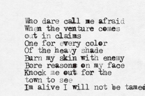 Who dare call me afraid When the venture comes out in claims One for every color Of the heavy shade Burn my skin with enemy Bore reasons on my face Knock me out for the town to see Im alive I will not be tamed 