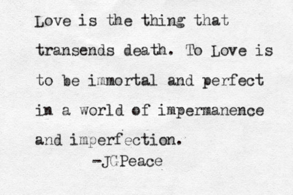 Love is the thing that transends death. To Love is to be immortal and perfect in a world of impermanence and imperfection. -JGPeace