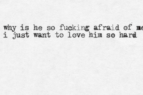 why is he so fucking afraid of me i just want to love him so hard 