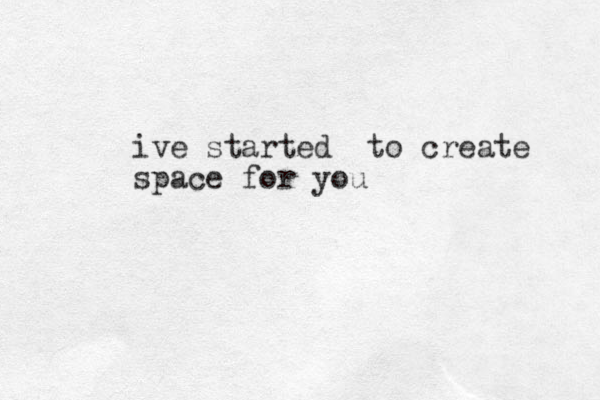 ive started to create space for you