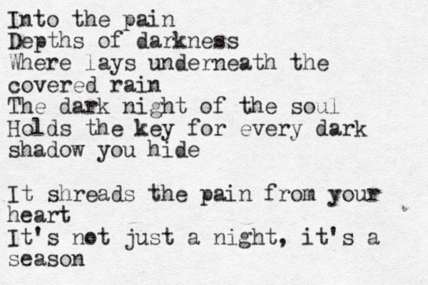 Into the pain Depths of darkness Where lays underneath the covered rain The dark night of the soul Holds the key for every dark shadow you hide It shreads the pain from your heart It's not just a night , it's a season 