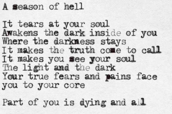 A season of hell It tears at your soul Awakens the dark inside of you Where the darkness stays It makes the truth come to call It makes you see your soul The light and the dark Your true fears and pains face you to your core Part of you is dying and all 
