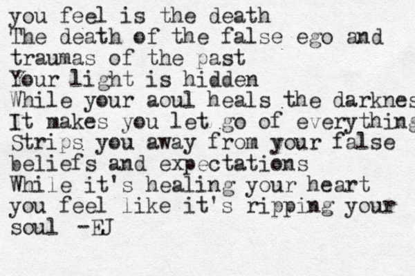 you feel is the death The death of the false ego and traumas of the past Your light is hidden While your aoul heals the darkness It makes you let go of everything Strips you away from your false beliefs and expectations While it's healing your heart you feel like it's ripping your soul -EJ