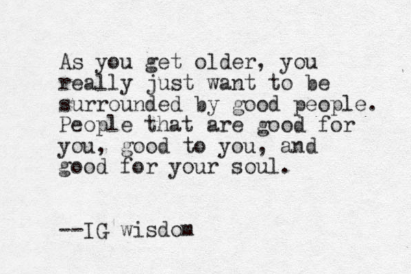 As you get older, you really just want to be surrounded by good people. People that are good for you, good to you, and good for your soul. --IG wisdom 