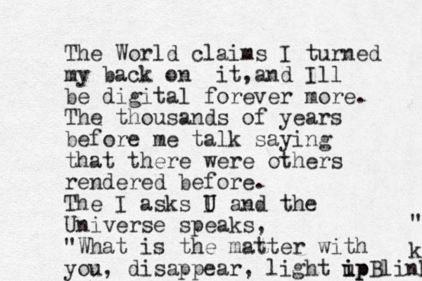 The World claims I turned my back on it a , nd Ill be digital forever more. The thousands of years before me talk saying that there were others rendered before. The I asks I U U and the Universe speaks, "What is the matter with you, disappear, light ip u ipBlink k " 