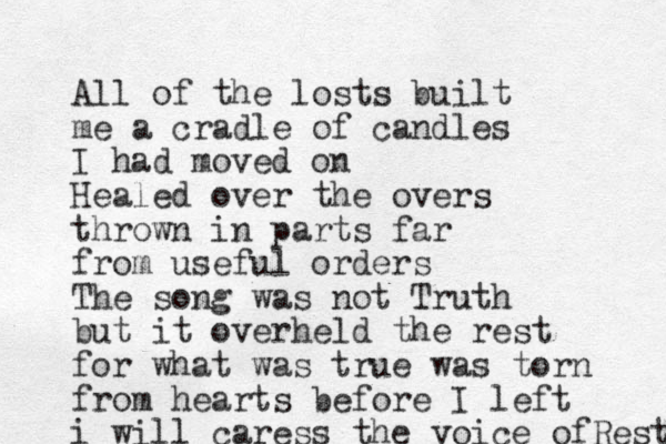 All of the losts built me a cradle of candles I had moved on Healed over the overs thrown in parts far from useful orders The song was not Truth but it overheld the rest for what was true was torn from hearts before I left i will caress the voice ofRest 