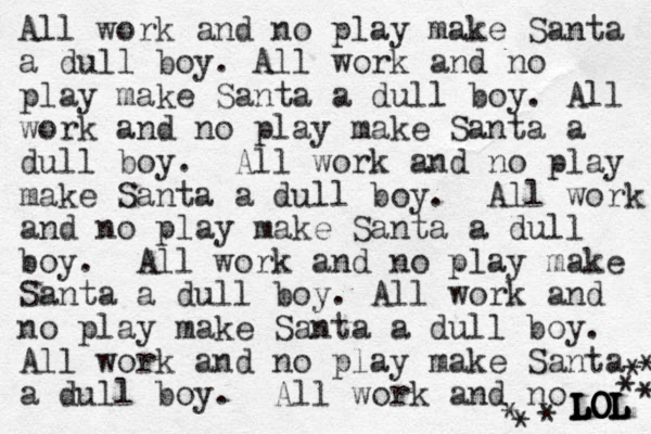 All work and no play make Santa a dull boy. All work and no play make Santa a dull boy. All work and no play make Santa a dull boy. All work and no play make Santa a dull boy. All work and no play make Santa a dull boy. All work and no play make Santa a dull boy. All work and no play make Santa a dull boy. All work and no play make Santa a dull boy. All work and no LOL LOL LOL LOL LOL * * * * * * * 