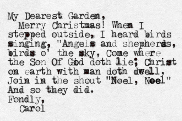 My Dearest Garden, Merry Christmas! When I stepped outside, I heard birds singing, "Angels and shephers ds, birds o' the sky, Come where the Son Of Gid o o doth lie; Christ on earth with man doth deell w , Join in the shout "Noel, Noe e Noel" And so they did. Fondly, Carol
