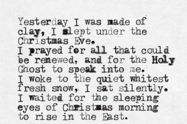 Yesterday I was made of clay, I slept under the Christmas Eve. I prayed for all that could be renewed, and for the ho H Holy Ghost to speak into me. I woke to the quiet whitest fresh snow, I sat silently. I waited for the sleeping eyes of Christmas morning to rise in the East. 