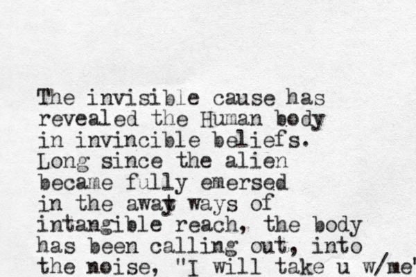 The invisible cause has revealed the Human body in invincible beliefs. Long since the alien became fully emersed in the awat y ways of intangible reach, the body has been calling out, into the noise, "I will take u w/me" 