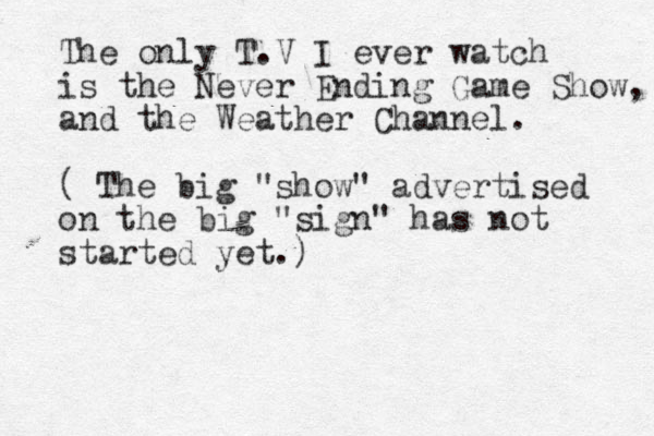 The only T.V I ever watch is the Never Ending Game Show, and the Weather Channel. ( The big "show" advertised on the big "sign" has not started yet.)