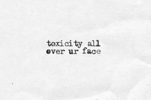 toxicity all over ur face