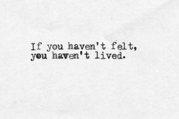 If you haven't felt, you haven't lived.