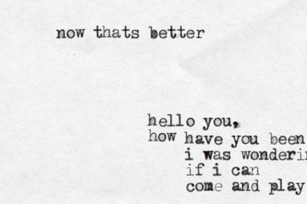 hello you, how have you been i i was wondering if i can come and play now thats better