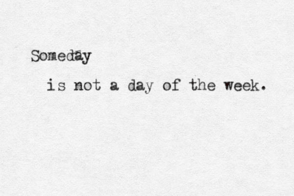 Someday is not a day of the week. 