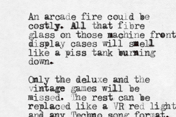 An arcade fire could be costly. All that fibre glass on those machine fronts display cases will smell like a piss tank burning down. Only the deluxe and the vintage games will be missed. The rest can be replaced like a VR red light and any Techno song format. 