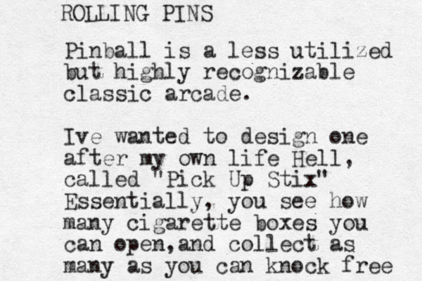 Pinball is a less utilized but highly recognizable classic arcade. Ive wanted to design one after my own life Hell, called "Pick Up Stix" Essentially, you see how many cigarette boxes you can open a , nd collect as many as you can knock free ROLLING PINS